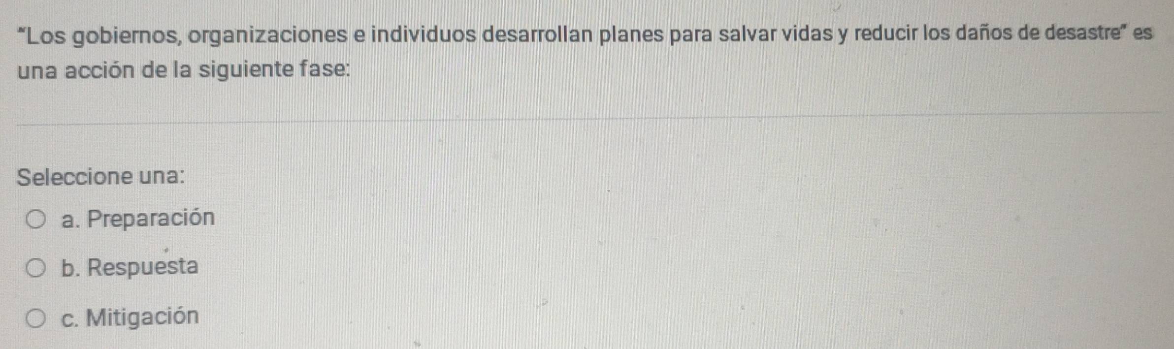 “Los gobiernos, organizaciones e individuos desarrollan planes para salvar vidas y reducir los daños de desastre” es
una acción de la siguiente fase:
Seleccione una:
a. Preparación
b. Respuesta
c. Mitigación