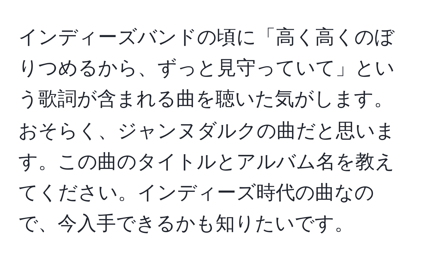 インディーズバンドの頃に「高く高くのぼりつめるから、ずっと見守っていて」という歌詞が含まれる曲を聴いた気がします。おそらく、ジャンヌダルクの曲だと思います。この曲のタイトルとアルバム名を教えてください。インディーズ時代の曲なので、今入手できるかも知りたいです。