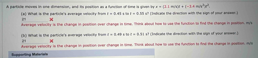 A particle moves in one dimension, and its position as a function of time is given by x=(2.1m/s)t+(-3.4m/s^2)t^2. 
(a) What is the particle's average velocity from t=0.45 to t=0.55s ? (Indicate the direction with the sign of your answer.) 
21 
Average velocity is the change in position over change in time. Think about how to use the function to find the change in position. m/s
(b) What is the particle's average velocity from t=0.49 s to t=0.51s s? (Indicate the direction with the sign of your answer.) 
21 
Average velocity is the change in position over change in time. Think about how to use the function to find the change in position. m/s
Supporting Materials