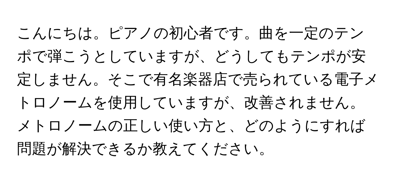 こんにちは。ピアノの初心者です。曲を一定のテンポで弾こうとしていますが、どうしてもテンポが安定しません。そこで有名楽器店で売られている電子メトロノームを使用していますが、改善されません。メトロノームの正しい使い方と、どのようにすれば問題が解決できるか教えてください。