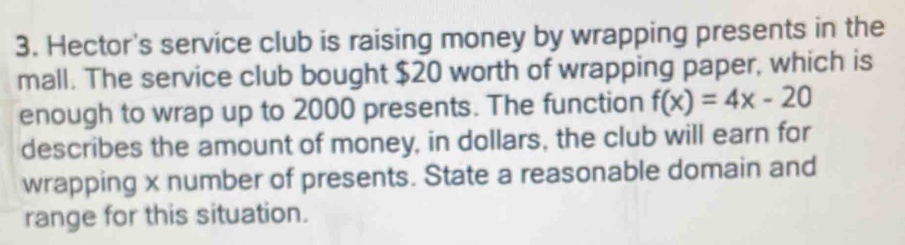 Hector's service club is raising money by wrapping presents in the 
mall. The service club bought $20 worth of wrapping paper, which is 
enough to wrap up to 2000 presents. The function f(x)=4x-20
describes the amount of money, in dollars, the club will earn for 
wrapping x number of presents. State a reasonable domain and 
range for this situation.