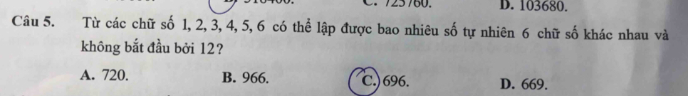 725760. D. 103680.
Câu 5. Từ các chữ số 1, 2, 3, 4, 5, 6 có thể lập được bao nhiêu số tự nhiên 6 chữ số khác nhau và
không bắt đầu bởi 12?
A. 720. B. 966. C.) 696. D. 669.