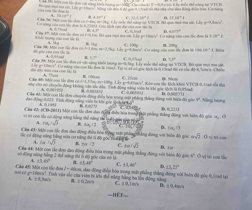 Cau 35: Một con lắc đơn vật năng khối lượng m=50 0 Cho chu ki IT=0.4x(s).Liy mốc thể năng tại VTCB.
của con lắc đơn là Bộ qua mọi ma sát. Lẩy s=10m/s^2 Nng vật đến li độ góc 0, 15rad rồi thà nhẹ cho dạo động điều hòa. Cơ năng
A. 30.10^4J B- 4.10^6J C. 22.5.10^(-6)J D 25.10^4J
Cơ năng của con lắc đơn là  Câu 36: Một con lắc đơn có J=4m m=2kg. Lấy mốc thể năng tại VTCB. Bỏ qua mọi ma sát. Liy g=9,8m/s^2.
0.220°
Câu 37:M0 A. 0,75rad B. 4.3° U. Góc lệch cực đại của con lắc là
D. 0.075°
Khối lượng của con lắc là ột con lắc đơm có l=0,1m. Bỏ qua mọi ma sát. C. 0,3rad  Cơ năng của con lắc đơn là 5.10^(-6)J.
d_3 g=10m/s^2
A. 3kg B. 1kg C. 100g D. 200g
độ góc của con lắc là  Câu 38: Một con lắc đơn có P=1,6 1 m=2.5k Lay g=9,8m/s^2. Cơ năng của con lắc đơm là 196.10^(-3)J Biên
A. 0,01rad B. 5,7°
Câu 39: Một con lắc đơn có vật năng khổi lượng m=0.51 C. 0,57rad 4 7.5°
σ Lis
Lấy g=10m/s^2 y mốc thể năng tại VTCB. Bỏ qua mọi ma sát.
đài đây treo của con lắc là . Cơ năng của con lắc đơn là 16mJ. Taivi ị trí có góc lệch là 0,15rad thì có tốc độ 8,7cm/s. Chiều
Câu 40: Một con lắc đơn có A. 75cm l=1,57m;m=100g B. 100cm C. 25cm D. 50cm
Lây g=9,81m/s^2
nhẹ cho nó chuyển động không vận tốc đầu. Tính động năng viên bí khi góc lệch là 0,05rad - Kéo con lắc lệch khỏi VTCB 0, 1rad rồi thá
A. 0,00195 B. 0,00585J C. 0,00591J
Câu 41: Một con lắc đơn chuyển động điều hòa trong mặt phẳng thắng đứng với biên độ góc D. 0,00577J 9^1 Năng lượng
đao động 0,02J. Tính động năng viên bị khi góc lệch là 4,5 B. 0.0271 C. 0,015L
A. 0,198J
Câu 42: (CD-2011) Một con lắc đơn đao đong điều hòa trong mất phẳng thắng đứng với biên độ góc D. 0,225J
vị trí con lắc có động năng bằng thế năng thì lị độ góc của pố
alpha _2.0
A. ± alpha _0/sqrt(3) B. ± alpha _circ /2 C. +a D. : ± alpha _3/3
Câu 43: Một con lắc đơn dao động điều hỏa trong mặt phẳng thắng đứng với biên độ góc asqrt(2).0sqrt(i)
lắc có động năng bằng nửa cơ năng thì lì độ góc của cộ là tri con
A. ±a /sqrt(3) B. ±a /2 C. ± alpha /sqrt(2) D. ±α
Câu 44: Một con lắc đơn dao động điều hòa trong mặt phẳng thẳng đứng với biên độ góc 6^0.dot 0
có động năng bằng 2 thể năng thì li độ góc của nó là vị trí con lắc
A. ± 3,45° B. ± 3,48° C. ± 3.46° D. ± 3,25°
Câu 45: Một con lắc đơn l=40cm a, đao động điều hòa trong mặt phẳng thẳng đứng với biên độ góc 0,1rad tại
nơi có g=10m/s^2 Tính vận tốc của viên bi khi thể năng bằng ba lần động năng
A. ± 0,3m/s B. ± 0.2m/s C. ± 0. 1m/s D. ± 0,4m/s
===HÉT===
