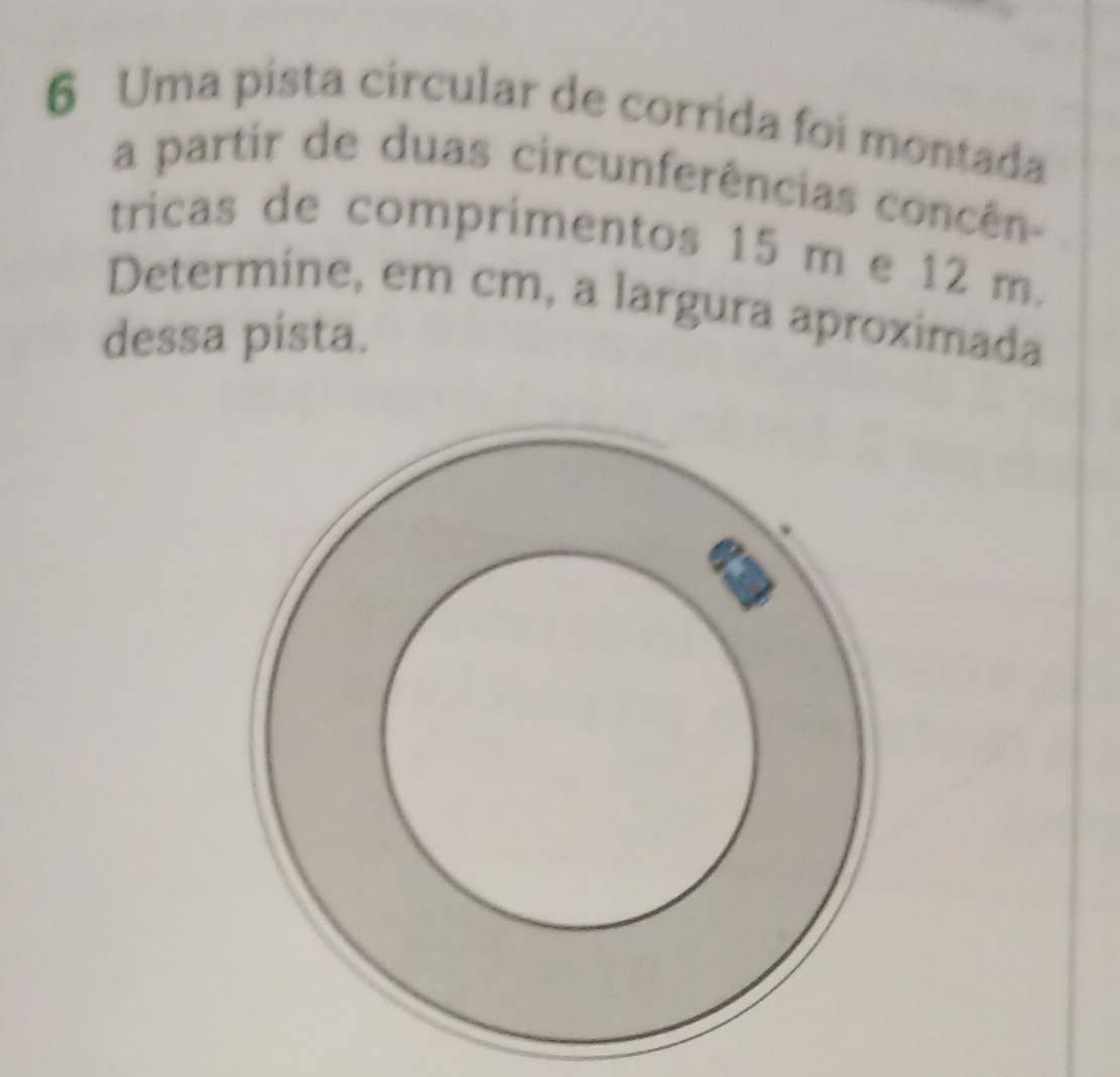 Uma pista circular de corrida foi montada 
a partir de duas circunferências concên- 
tricas de comprimentos 15 m e 12 m. 
Determine, em cm, a largura aproximada 
dessa pista.