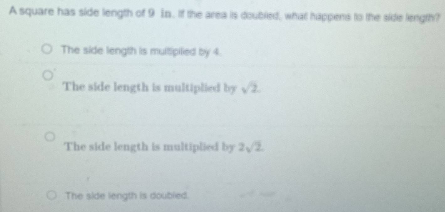 A square has side length of 9 1n. If the area is doubled, what happens to the side length?
The side length is multipiled by 4.
The side length is multiplied by sqrt(2).
The side length is multiplied by 2sqrt(2).
The side length is doubled.