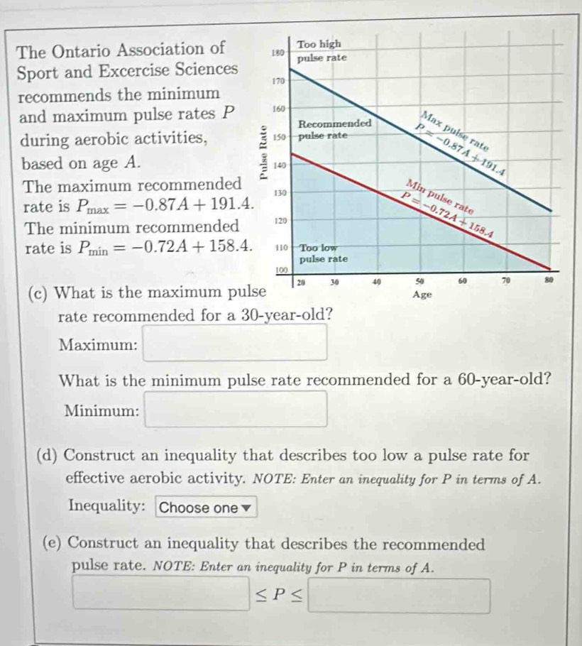 The Ontario Association of 
Sport and Excercise Sciences
recommends the minimum
and maximum pulse rates P
during aerobic activities, 
based on age A. 
The maximum recommended
rate is P_max=-0.87A+191.4.
The minimum recommended
rate is P_min=-0.72A+158.4.
(c) What is the maximum pu
rate recommended for a 30-vear-old?
Maximum: □
What is the minimum pulse rate recommended for a 60-year-old?
Minimum: □
(d) Construct an inequality that describes too low a pulse rate for
effective aerobic activity. NOTE: Enter an inequality for P in terms of A.
Inequality: Choose one v
(e) Construct an inequality that describes the recommended
pulse rate. NOTE: Enter an inequality for P in terms of A.
□ ≤ P≤ □