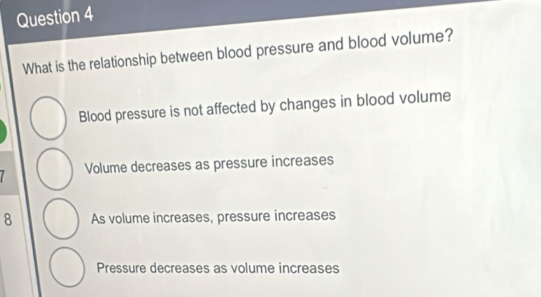 What is the relationship between blood pressure and blood volume?
Blood pressure is not affected by changes in blood volume
Volume decreases as pressure increases
8 As volume increases, pressure increases
Pressure decreases as volume increases