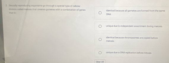 Sexually reproducing organisms go through a special type of cellular
division called melosis that creates gametes with a combination of genes identical because all gametes are formed from the same
that is . DNA
unique due to independent assortment during meiosis.
identical because chromosomes are copied before
meiosis.
unique due to DNA replication before mitosis.
Clear All