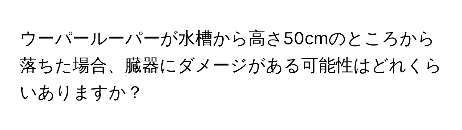 ウーパールーパーが水槽から高さ50cmのところから落ちた場合、臓器にダメージがある可能性はどれくらいありますか？