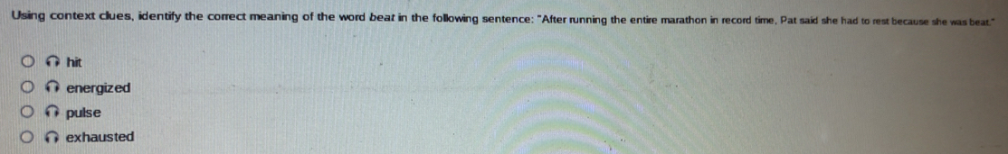 Using context clues, identify the correct meaning of the word beat in the following sentence: "After running the entire marathon in record time. Pat said she had to rest because she was beat."
∩ hit
∩ energized
pulse
∩ exhausted