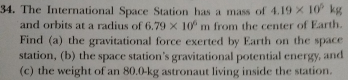 The International Space Station has a mass of 4.19* 10^5kg
and orbits at a radius of 6.79* 10^6m from the center of Earth. 
Find (a) the gravitational force exerted by Earth on the space 
station, (b) the space station’s gravitational potential energy, and 
(c) the weight of an 80.0-kg astronaut living inside the station.