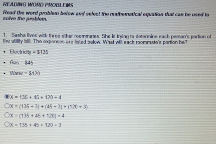 READING WORD PROBLEMS
Read the word problem below and select the mathematical equation that can be used to
solve the problem.
1. Sasha lives with three other roommates. She is trying to determine each person's portion of
the utility bill. The expenses are listed below. What will each roommate's portion be?
Electricity =$135
Gas =$45
Water =$120
X=135+45+120/ 4
X=(135+3)+(45+3)+(120+3)
X=(135+45+120)=4
X=135+45+120/ 3