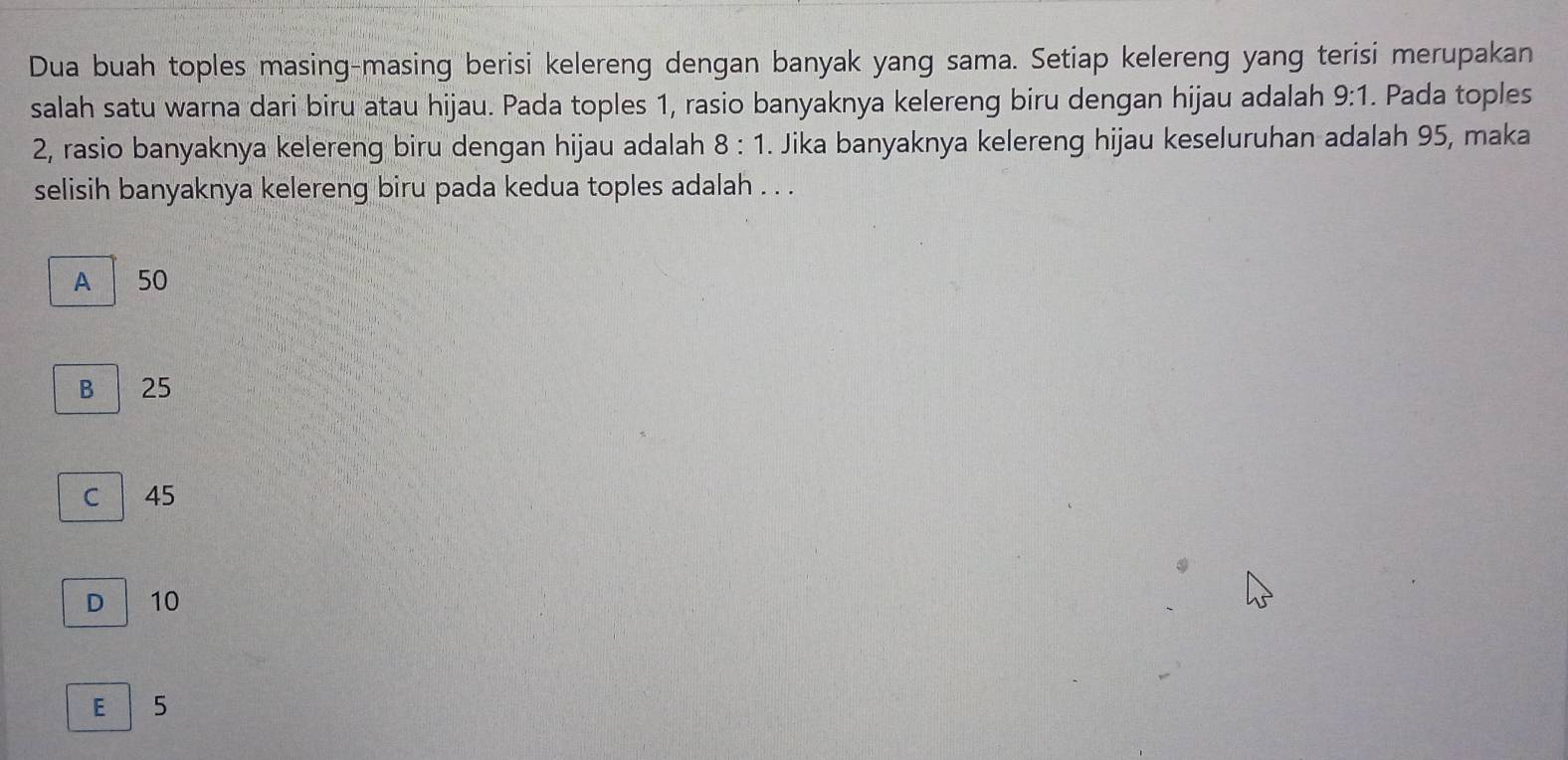 Dua buah toples masing-masing berisi kelereng dengan banyak yang sama. Setiap kelereng yang terisi merupakan
salah satu warna dari biru atau hijau. Pada toples 1, rasio banyaknya kelereng biru dengan hijau adalah 9:1. Pada toples
2, rasio banyaknya kelereng biru dengan hijau adalah 8:1. Jika banyaknya kelereng hijau keseluruhan adalah 95, maka
selisih banyaknya kelereng biru pada kedua toples adalah . . .
A 50
B 25
C | 45
D 10
E 5