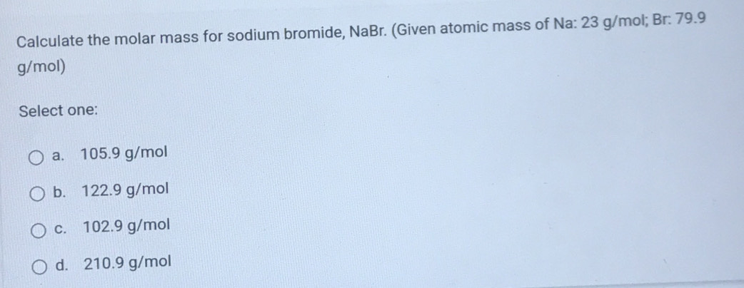 Calculate the molar mass for sodium bromide, NaBr. (Given atomic mass of Na: 23 g/mol; Br: 79.9
g/mol)
Select one:
a. 105.9 g/mol
b. 122.9 g/mol
c. 102.9 g/mol
d. 210.9 g/mol