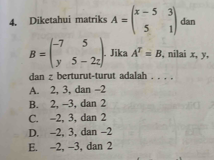 Diketahui matriks A=beginpmatrix x-5&3 5&1endpmatrix dan
B=beginpmatrix -7&5 y&5-2zendpmatrix. . Jika A^T=B , nilai x, y,
dan z berturut-turut adalah . . . .
A. 2, 3, dan -2
B. 2, -3, dan 2
C. -2, 3, dan 2
D. -2, 3, dan -2
E. -2, -3, dan 2