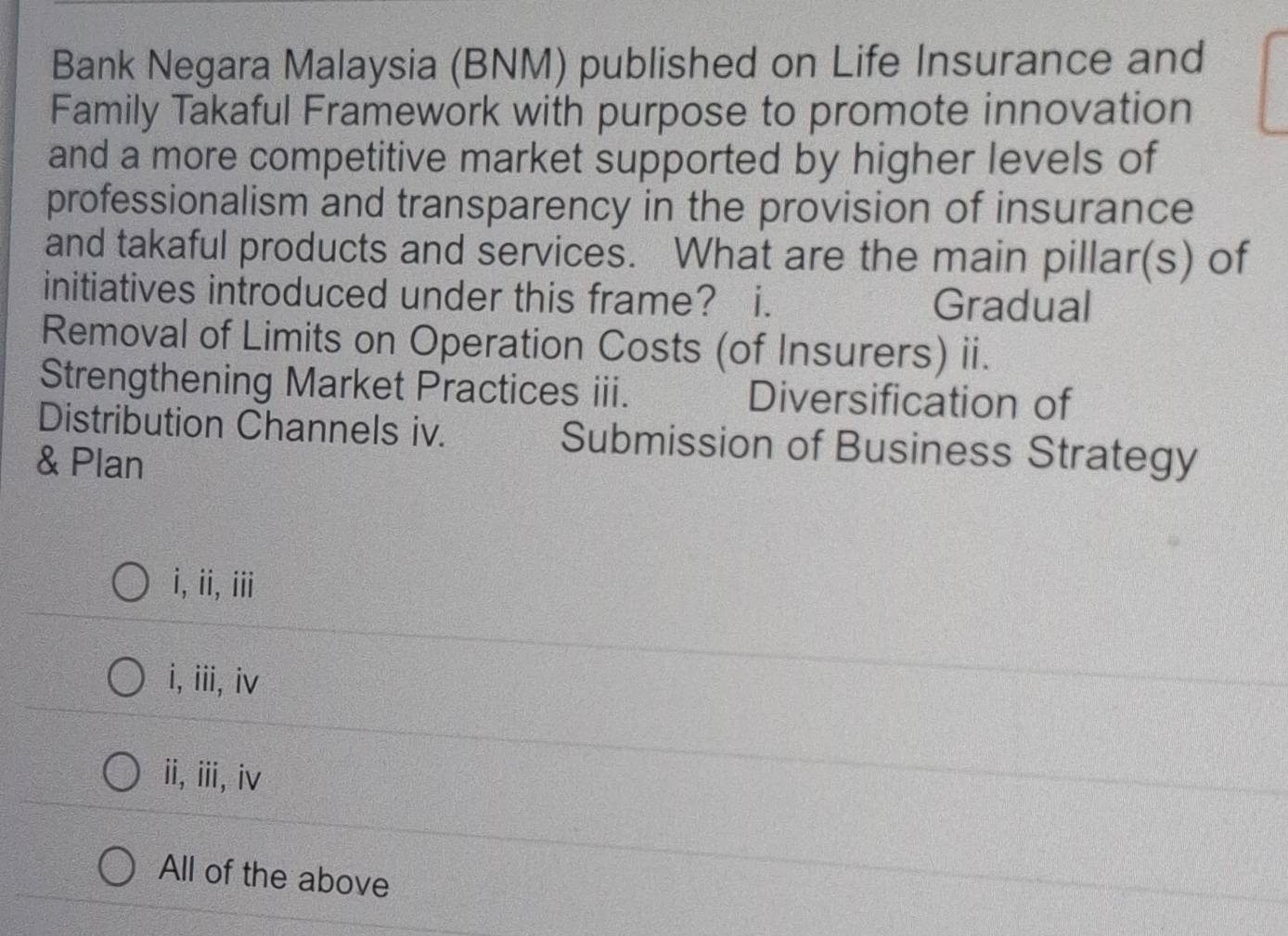 Bank Negara Malaysia (BNM) published on Life Insurance and
Family Takaful Framework with purpose to promote innovation
and a more competitive market supported by higher levels of
professionalism and transparency in the provision of insurance
and takaful products and services. What are the main pillar(s) of
initiatives introduced under this frame? i. Gradual
Removal of Limits on Operation Costs (of Insurers) ii.
Strengthening Market Practices ii. Diversification of
Distribution Channels iv. Submission of Business Strategy
& Plan
i, ii, iii
i, iii, iv
ii,ⅲ,iv
All of the above