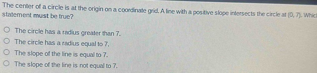 The center of a circle is at the origin on a coordinate grid. A line with a positive slope intersects the circle at (0,7). Whic
statement must be true?
The circle has a radius greater than 7.
The circle has a radius equal to 7.
The slope of the line is equal to 7.
The slope of the line is not equal to 7.