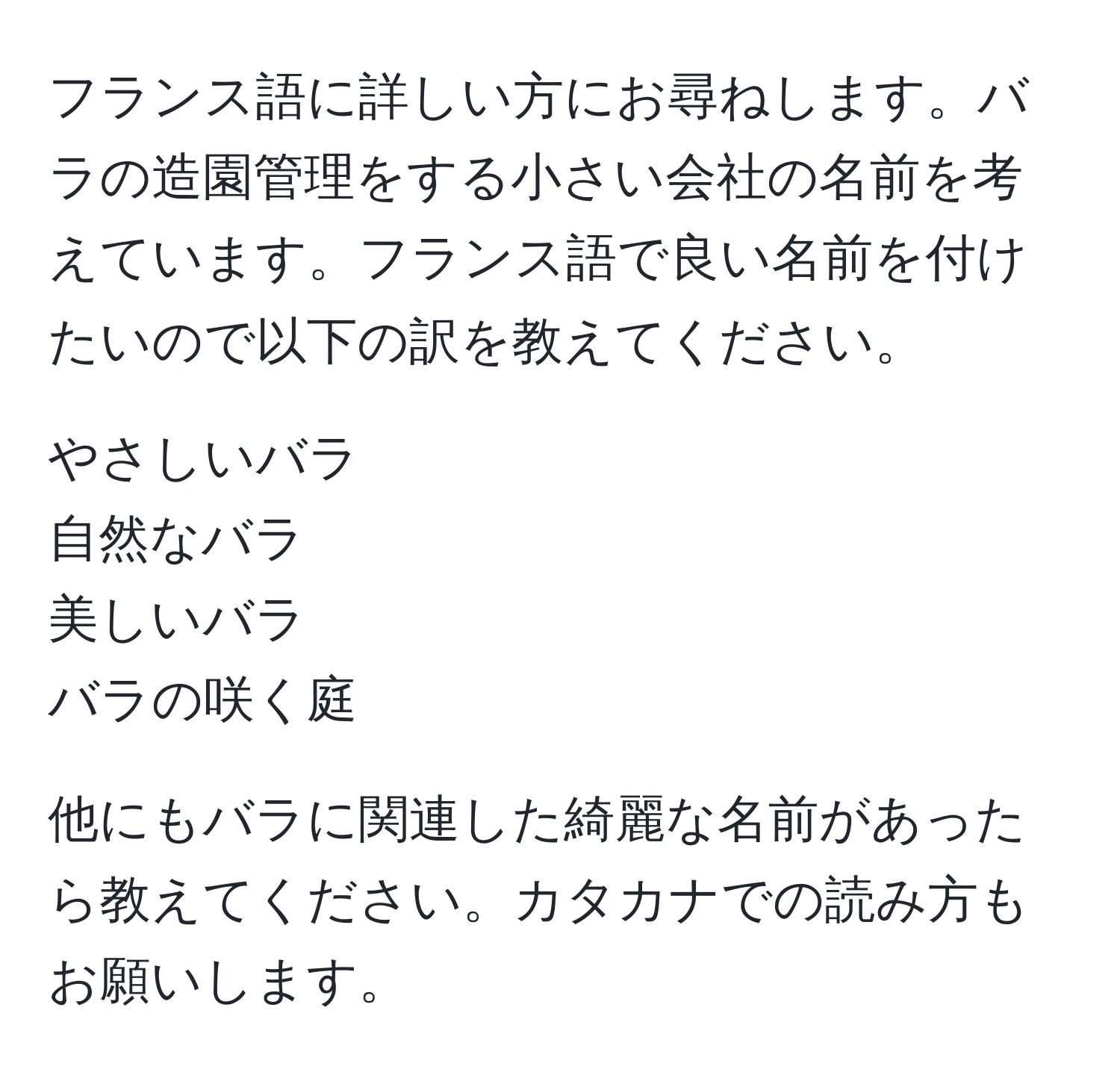 フランス語に詳しい方にお尋ねします。バラの造園管理をする小さい会社の名前を考えています。フランス語で良い名前を付けたいので以下の訳を教えてください。

やさしいバラ  
自然なバラ  
美しいバラ  
バラの咲く庭  

他にもバラに関連した綺麗な名前があったら教えてください。カタカナでの読み方もお願いします。