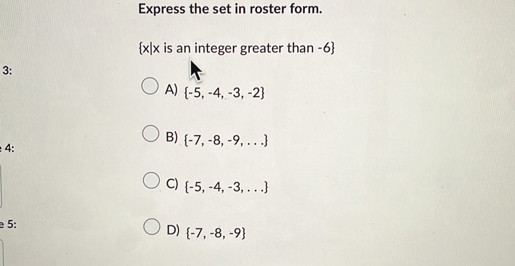 Express the set in roster form.
 x|x is an integer greater than -6
3:
A)  -5,-4,-3,-2
B)  -7,-8,-9,...
4:
C)  -5,-4,-3,...
e 5:
D)  -7,-8,-9