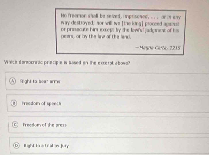 No freeman shall be seized, imprisoned, . . or in any
way destroyed; nor will we [the king] proceed against
or prosecute him except by the lawful judgment of his
peers, or by the law of the land.
—Magna Carta, 1215
Which democratic principle is based on the excerpt above?
A ) Right to bear arms
B Freedom of speech
C Freedom of the press
D Right to a trial by jury