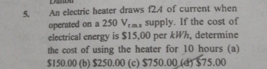 Danton
5. An electric heater draws f24 of current when
operated on a 250V_r.m. supply. If the cost of
electrical energy is $15,00 per kWh, determine
the cost of using the heater for 10 hours (a)
$150.00 (b) $250.00 (c) $750.00 (d) $75.00