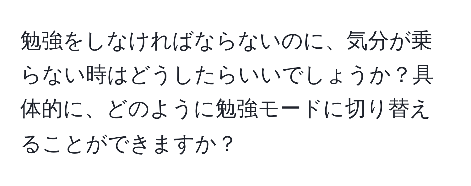 勉強をしなければならないのに、気分が乗らない時はどうしたらいいでしょうか？具体的に、どのように勉強モードに切り替えることができますか？