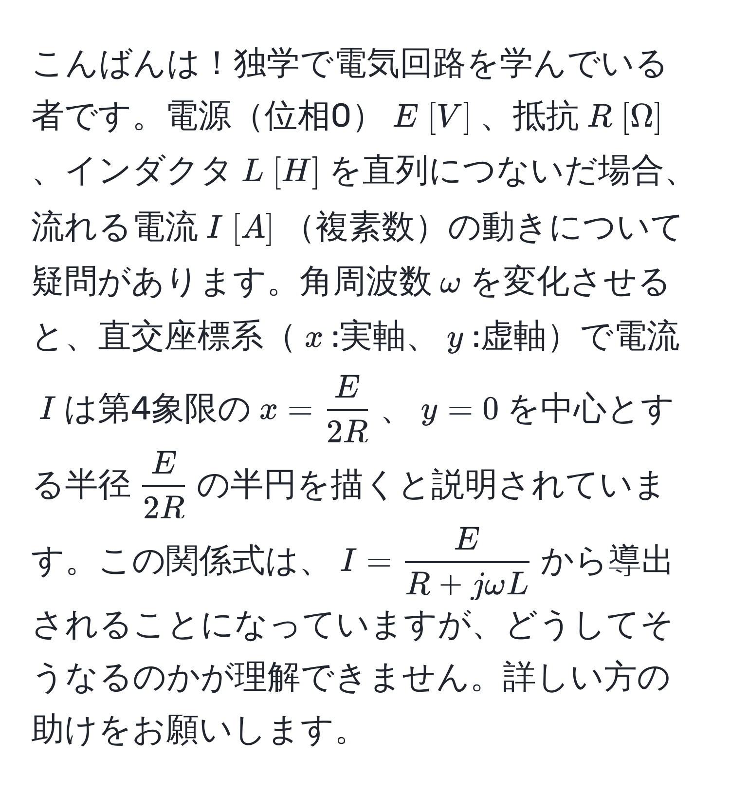 こんばんは！独学で電気回路を学んでいる者です。電源位相0$E [V]$、抵抗$R [Ω]$、インダクタ$L [H]$を直列につないだ場合、流れる電流$I [A]$複素数の動きについて疑問があります。角周波数$omega$を変化させると、直交座標系$x$:実軸、$y$:虚軸で電流$I$は第4象限の$x =  E/2R $、$y = 0$を中心とする半径$ E/2R $の半円を描くと説明されています。この関係式は、$I =  E/R + jomega L $から導出されることになっていますが、どうしてそうなるのかが理解できません。詳しい方の助けをお願いします。