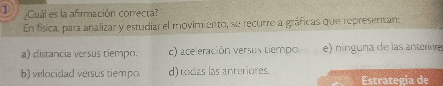 ① ¿Cuál es la afirmación correcta?
En física, para analizar y estudiar el movimiento, se recurre a gráficas que representan:
a) distancia versus tiempo. c) aceleración versus tiempo. e) ninguna de las anteriores
b) velocidad versus tiempo. d) todas las anteriores.
Estrategia de