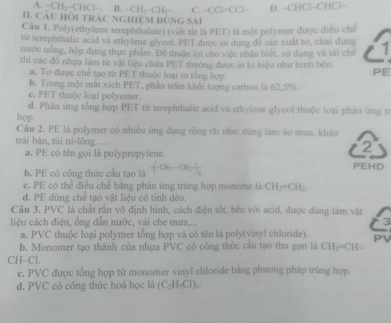 A. -CH_2 -CHCl-. B. -CH_2-CH_2-. C. -CCl=CCl-. D. -CHCl-CHCl-.
II. CÂU HồI tRÁC NGHIỆM đÚNG SAI
Câu 1. Poly(ethylene terephthalate) (viết tắt là PET) là một polymer được điều chế
từ terephthalic acid và ethylene glycol. PET được sử dụng đề sản xuất tơ, chai đựng
nước uồng, hộp đựng thực phẩm. Để thuận lợi cho việc nhận biết, sử dụng và tái chế
thì các đồ nhựa làm từ vật liệu chứa PET thường được in kí hiệu như hình bên.
a. Tơ được chể tạo từ PET thuộc loại tơ tổng hợp.
PE
b. Trong một mắt xích PET, phần trăm khối lượng carbon là 62,5%.
c. PET thuộc loại polyester.
d. Phản ứng tổng hợp PET từ terephthalic acid và ethylene glycol thuộc loại phản ứng tr
hop.
Câu 2. PE là polymer có nhiều ứng dụng rộng rãi như: dùng làm áo mưa, khăn
trải bàn, túi ni-lông….
a. PE có tên gọi là polypropylene.
r2
`H -CH PEHD
b. PE có công thức cầu tạo là
c. PE có thể điều chế bằng phản ứng trùng hợp monome là CH_2=CH_2.
d. PE dùng chế tạo vật liệu có tính dẻo.
Câu 3. PVC là chất rắn vô định hình, cách điện tốt, bền với acid, được dùng làm vật
liệu cách điện, ổng dẫn nước, vải che mưa,...
i
a. PVC thuộc loại polymer tổng hợp và có tên là poly(vinyl chloride).
PV
b. Monomer tạo thành của nhựa PVC có công thức câu tạo thu gọn là CH_2=CH-
CH-Cl.
c. PVC được tổng hợp từ monomer vinyl chloride bằng phương pháp trùng hợp.
d. PVC có công thức hoá học là (C_2H_5Cl)_n.