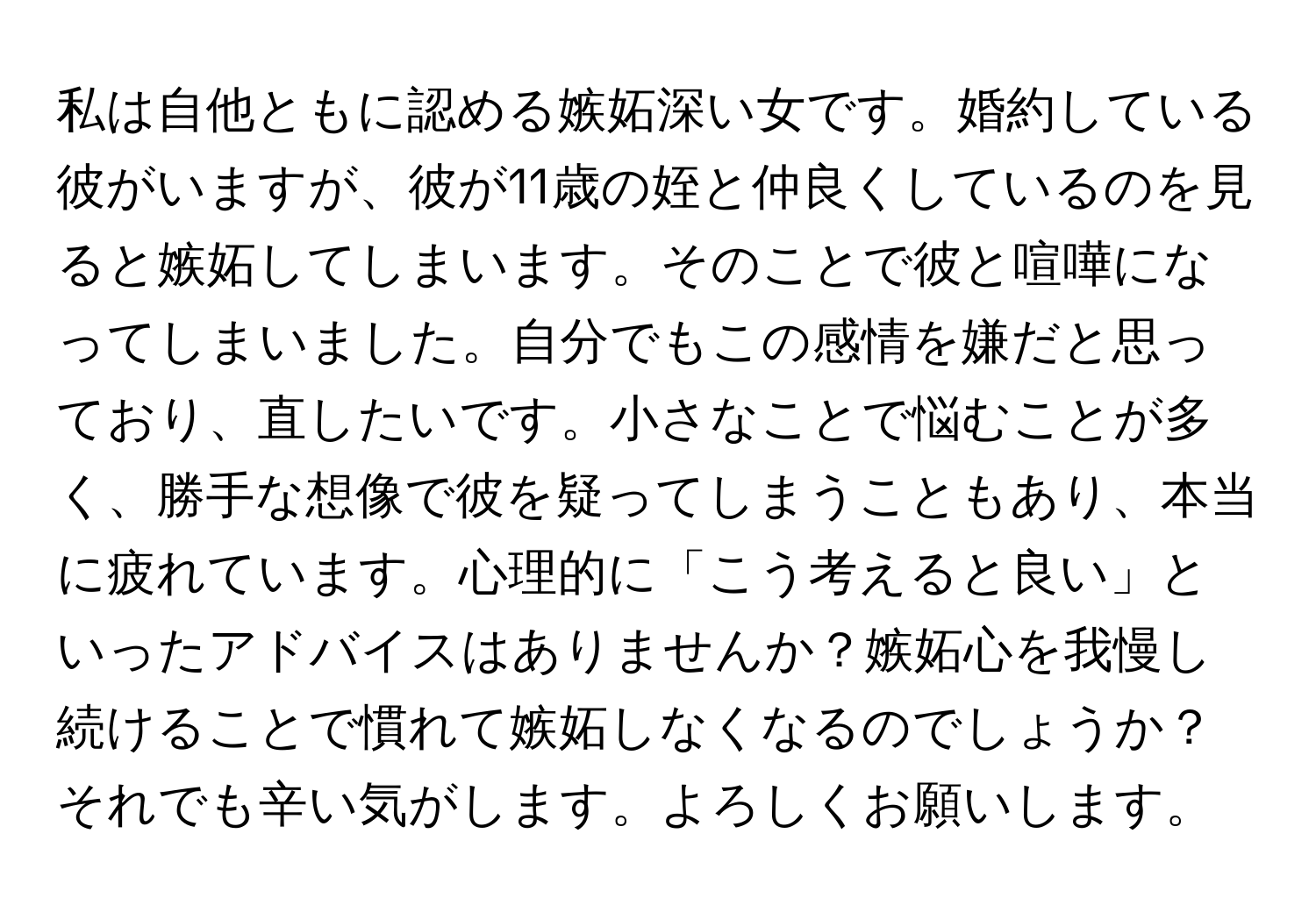 私は自他ともに認める嫉妬深い女です。婚約している彼がいますが、彼が11歳の姪と仲良くしているのを見ると嫉妬してしまいます。そのことで彼と喧嘩になってしまいました。自分でもこの感情を嫌だと思っており、直したいです。小さなことで悩むことが多く、勝手な想像で彼を疑ってしまうこともあり、本当に疲れています。心理的に「こう考えると良い」といったアドバイスはありませんか？嫉妬心を我慢し続けることで慣れて嫉妬しなくなるのでしょうか？それでも辛い気がします。よろしくお願いします。