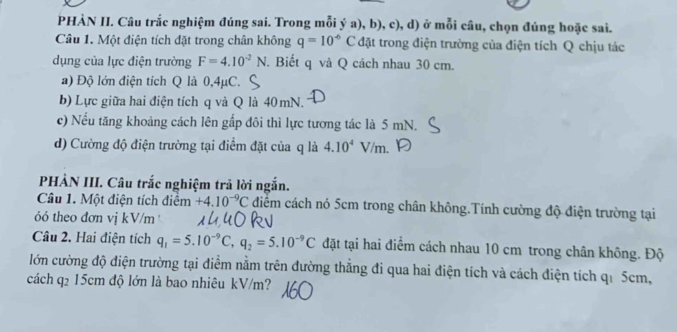 PHÀN II. Câu trắc nghiệm đúng sai. Trong mỗi ý a), b), c), d) ở mỗi câu, chọn đúng hoặc sai. 
Câu 1. Một điện tích đặt trong chân không q=10^(-6)C đặt trong điện trường của điện tích Q chịu tác 
dụng của lực điện trường F=4.10^(-2)N. Biết q và Q cách nhau 30 cm. 
a) Độ lớn điện tích Q là 0,4μC. 
b) Lực giữa hai điện tích q và Q là 40 mN. 
c) Nếu tăng khoảng cách lên gấp đôi thì lực tương tác là 5 mN. 
d) Cường độ điện trường tại điểm đặt của q là 4.10^4V/m. 
PHẢN III. Câu trắc nghiệm trả lời ngắn. 
Câu 1. Một điện tích điểm +4.10^(-9)C điểm cách nó 5cm trong chân không.Tính cường độ điện trường tại 
óó theo đơn vị kV/m 
Câu 2. Hai điện tích q_1=5.10^(-9)C, q_2=5.10^(-9)C đặt tại hai điểm cách nhau 10 cm trong chân không. Độ 
lớn cường độ điện trường tại điểm nằm trên đường thăng đi qua hai điện tích và cách điện tích qi 5cm, 
cách q₂ 15cm độ lớn là bao nhiêu kV/m?