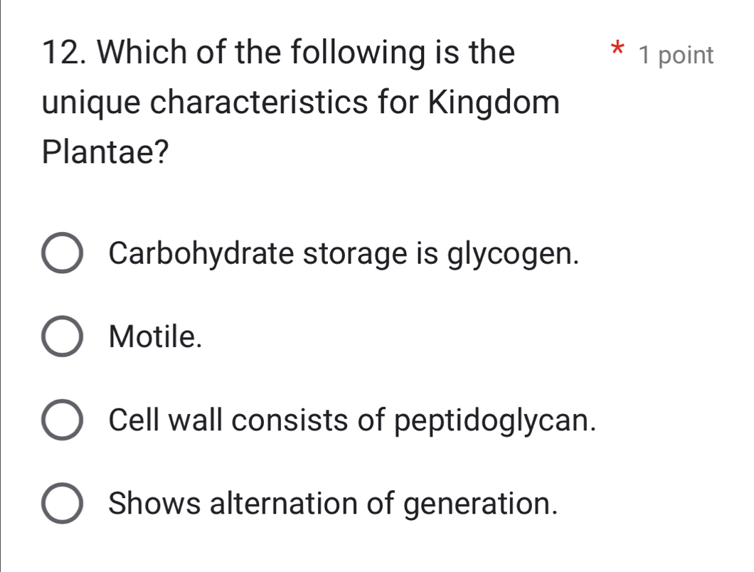 Which of the following is the * 1 point
unique characteristics for Kingdom
Plantae?
Carbohydrate storage is glycogen.
Motile.
Cell wall consists of peptidoglycan.
Shows alternation of generation.