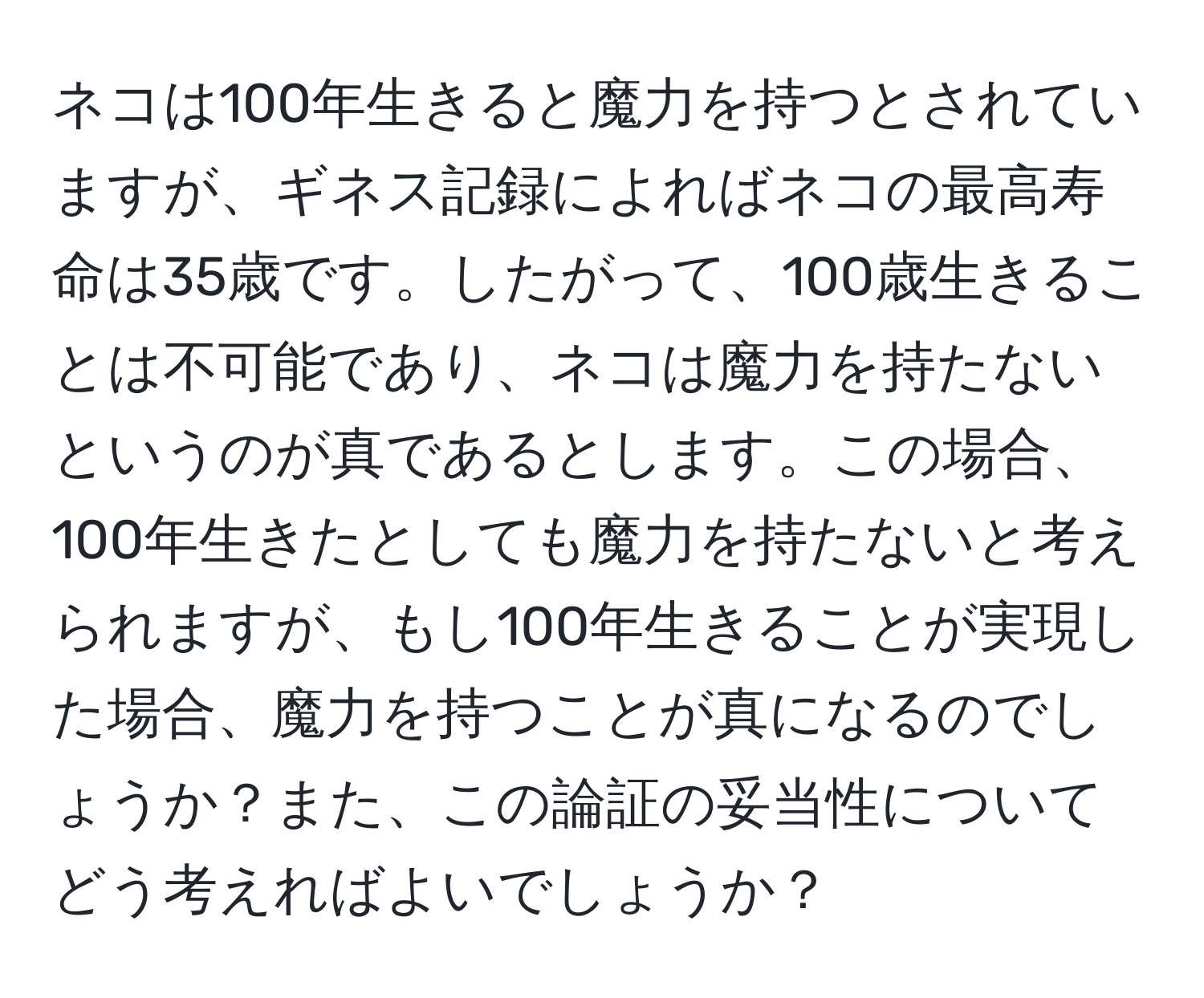 ネコは100年生きると魔力を持つとされていますが、ギネス記録によればネコの最高寿命は35歳です。したがって、100歳生きることは不可能であり、ネコは魔力を持たないというのが真であるとします。この場合、100年生きたとしても魔力を持たないと考えられますが、もし100年生きることが実現した場合、魔力を持つことが真になるのでしょうか？また、この論証の妥当性についてどう考えればよいでしょうか？