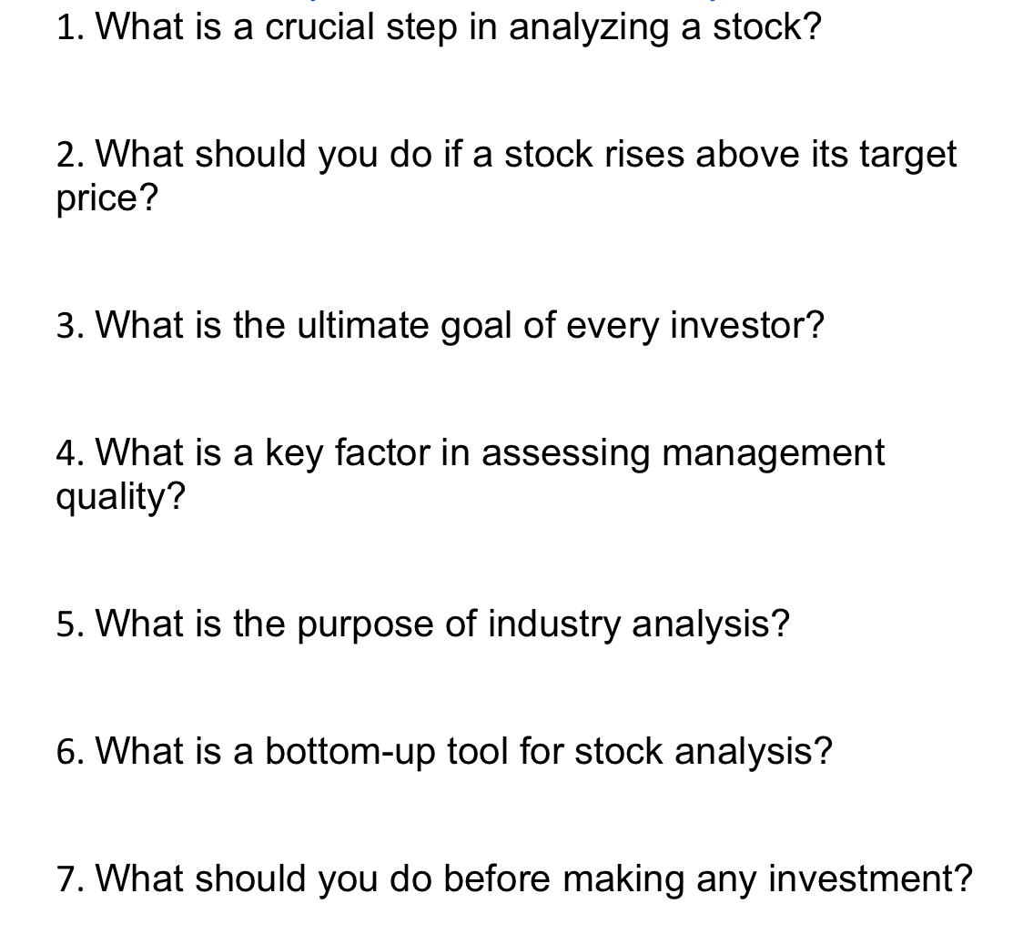 What is a crucial step in analyzing a stock? 
2. What should you do if a stock rises above its target 
price? 
3. What is the ultimate goal of every investor? 
4. What is a key factor in assessing management 
quality? 
5. What is the purpose of industry analysis? 
6. What is a bottom-up tool for stock analysis? 
7. What should you do before making any investment?