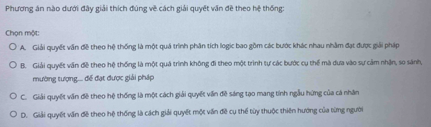 Phương án nào dưới đây giải thích đúng về cách giải quyết vấn đề theo hệ thống:
Chọn một:
A. Giải quyết vấn đề theo hệ thống là một quá trình phân tích logic bao gồm các bước khác nhau nhằm đạt được giải pháp
B. Giải quyết vấn đề theo hệ thống là một quá trình không đi theo một trình tự các bước cụ thể mà dưa vào sự cảm nhận, so sánh,
mường tượng... đế đạt được giải pháp
C. Giải quyết vấn đề theo hệ thống là một cách giải quyết vấn đề sáng tạo mang tính ngẫu hứng của cá nhân
D. Giải quyết vấn đề theo hệ thống là cách giải quyết một vấn đề cụ thể tùy thuộc thiên hướng của từng người