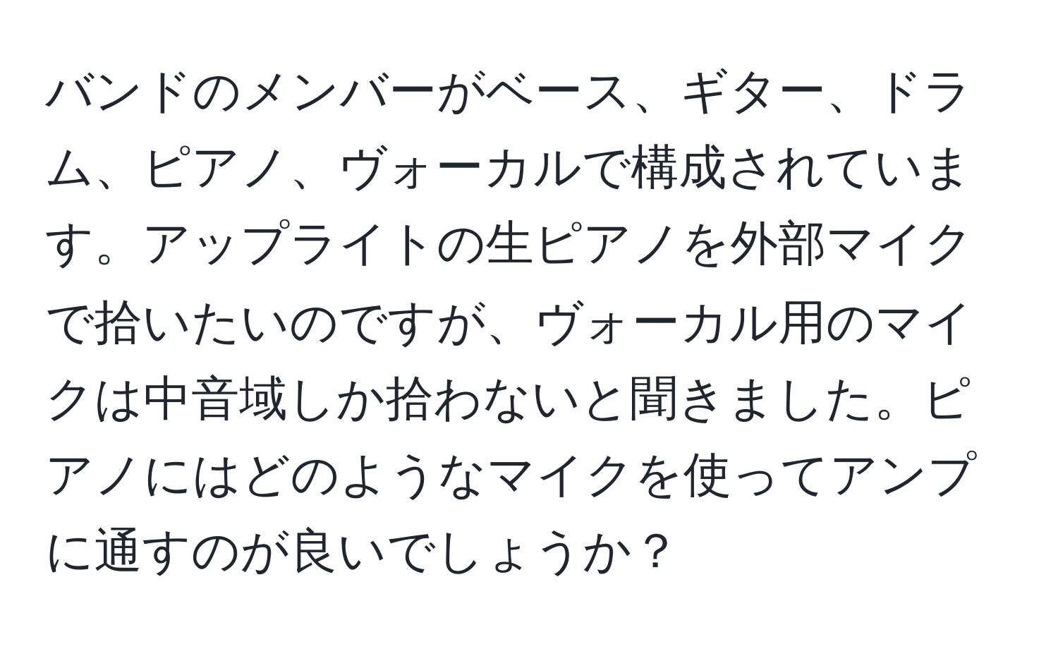 バンドのメンバーがベース、ギター、ドラム、ピアノ、ヴォーカルで構成されています。アップライトの生ピアノを外部マイクで拾いたいのですが、ヴォーカル用のマイクは中音域しか拾わないと聞きました。ピアノにはどのようなマイクを使ってアンプに通すのが良いでしょうか？