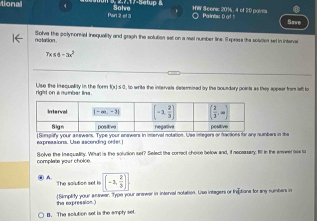 tion 5, 2.7.17-Setup &
tional < Solve HW Score: 20%, 4 of 20 points
Part 2 of 3 Points: 0 of 1 Save
Solve the polynomial inequality and graph the solution set on a real number line. Express the solution set in interval
notation.
 7x≤ 6-3x^2
Use the inequality in the form f(x)≤ 0 , to write the intervals determined by the boundary points as they appear from left to
right on a number line.
(Simplify your answers. Type your answers in interval notation. Use integers or fractions for any numbers in the
expressions. Use ascending order.)
Solve the inequality. What is the solution set? Select the correct choice below and, if necessary, fill in the answer box to
complete your choice.
A.
The solution set is (-3, 2/3 ).
(Simplify your answer. Type your answer in interval notation. Use integers or fractions for any numbers in
the expression.)
B. The solution set is the empty set.