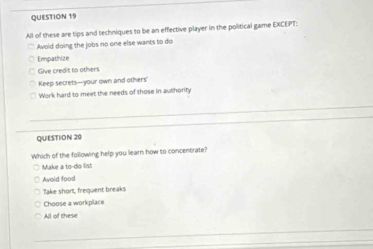 All of these are tips and techniques to be an effective player in the political game EXCEPT:
Avoid doing the jobs no one else wants to do
Empathize
Give credit to others
Keep secrets—your own and others’
Work hard to meet the needs of those in authority
QUESTION 20
Which of the following help you learn how to concentrate?
Make a to-do list
Avoid food
Take short, frequent breaks
Choose a workplace
All of these