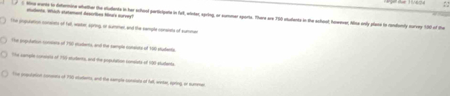 Härget due 11/4/24
etudents. Which statement describes Nina's survey?
§ Kins wants to determine whether the students in her school participate in fall, winter, spring, or summer sports. There are 750 students in the school; however, Nina only plans to randomly survey 100 of the
She population consists of fell, waster, spring, or summer, and the sample consists of summer
The population consists of 750 students, and the sample consists of 100 students
The cample consists of 759 students, and the population consists of 500 students
The population conests of 750 students, and the sample consists of fell, winter, spring, or summer