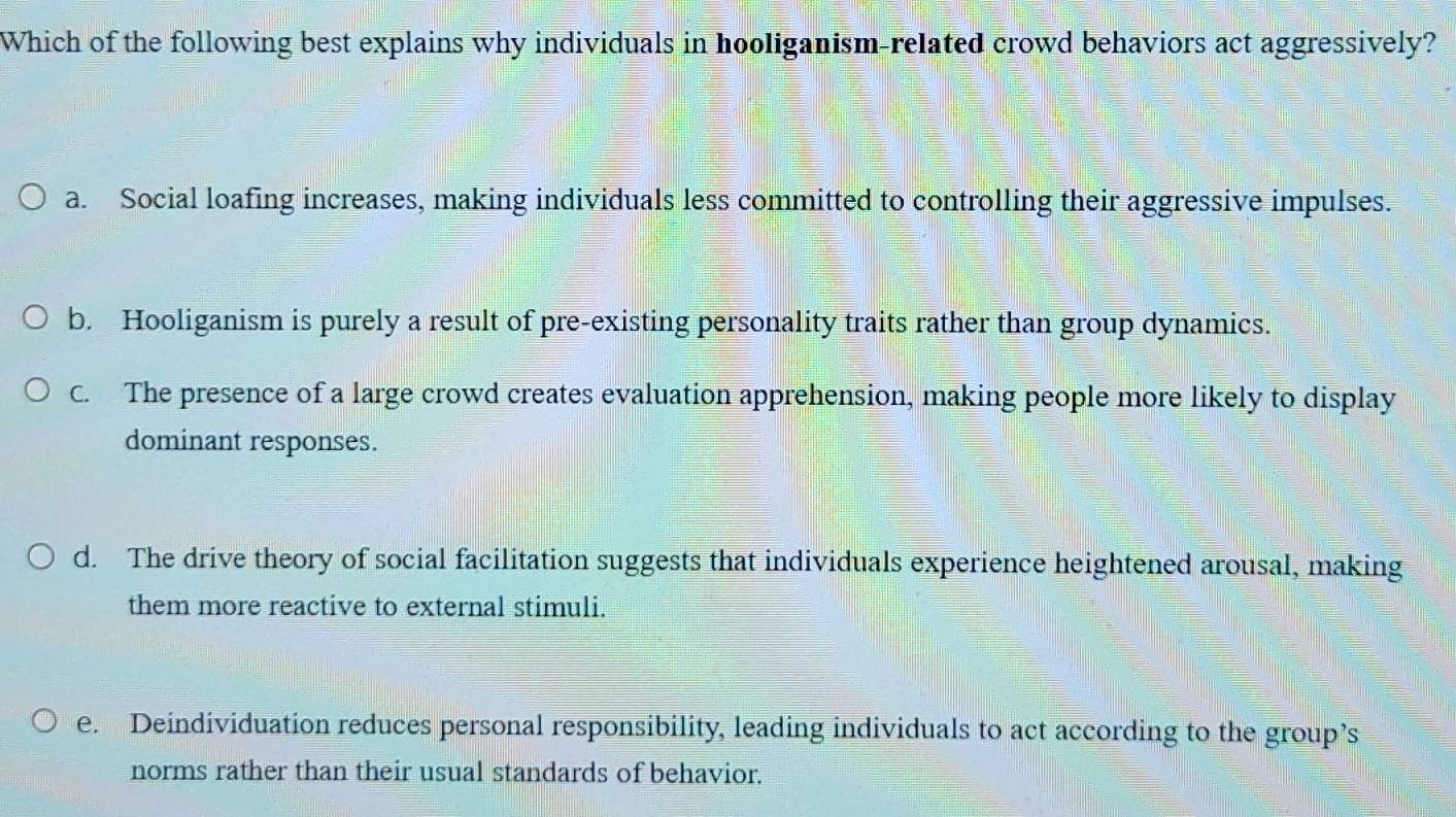 Which of the following best explains why individuals in hooliganism-related crowd behaviors act aggressively?
a. Social loafing increases, making individuals less committed to controlling their aggressive impulses.
b. Hooliganism is purely a result of pre-existing personality traits rather than group dynamics.
C. The presence of a large crowd creates evaluation apprehension, making people more likely to display
dominant responses.
d. The drive theory of social facilitation suggests that individuals experience heightened arousal, making
them more reactive to external stimuli.
e. Deindividuation reduces personal responsibility, leading individuals to act according to the group’s
norms rather than their usual standards of behavior.