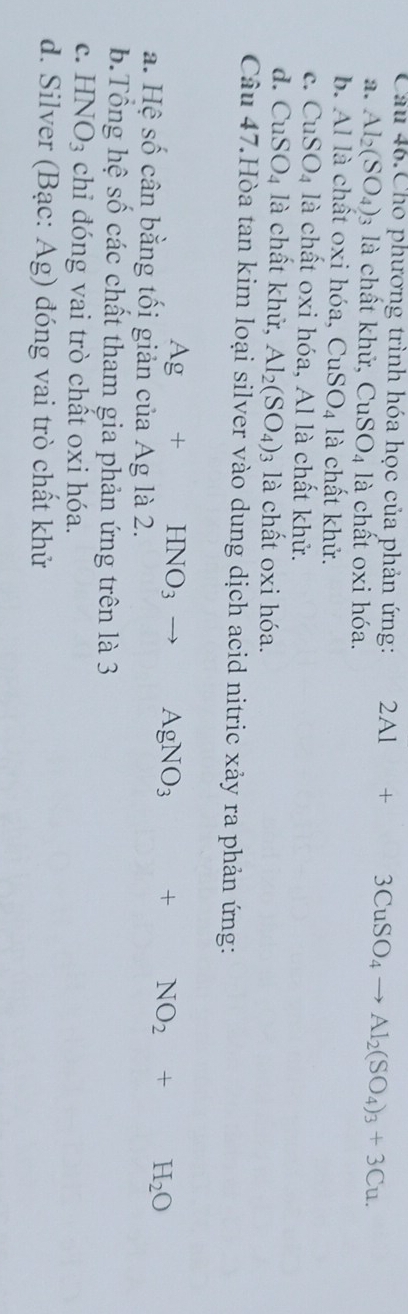 Cầu 46.Cho phương trình hóa học của phản ứng: 2Al+3CuSO_4 to Al_2(SO_4)_3+3Cu.
a. Al_2(SO_4)_3 3 là chất khử, CuSO_4 là chất oxi hóa.
b. Al là chất oxi hóa, CuSO_4 là chất khử.
C. CuSO_4 là chất oxi hóa, Al là chất khử.
d. CuSO_4 là chất khử, Al_2(SO_4)_3 là chất oxi hóa.
Câu 47.Hòa tan kim loại silver vào dung dịch acid nitric xảy ra phản ứng:
Ag+HNO_3 to □  AgNO_3 + NO_2+H_2O
a. Hệ số cân bằng tối giản của Ag là 2.
b.Tổng hệ số các chất tham gia phản ứng trên là 3
C. HNO_3 chi đóng vai trò chất oxi hóa.
d. Silver (Bạc: Ag) đóng vai trò chất khử