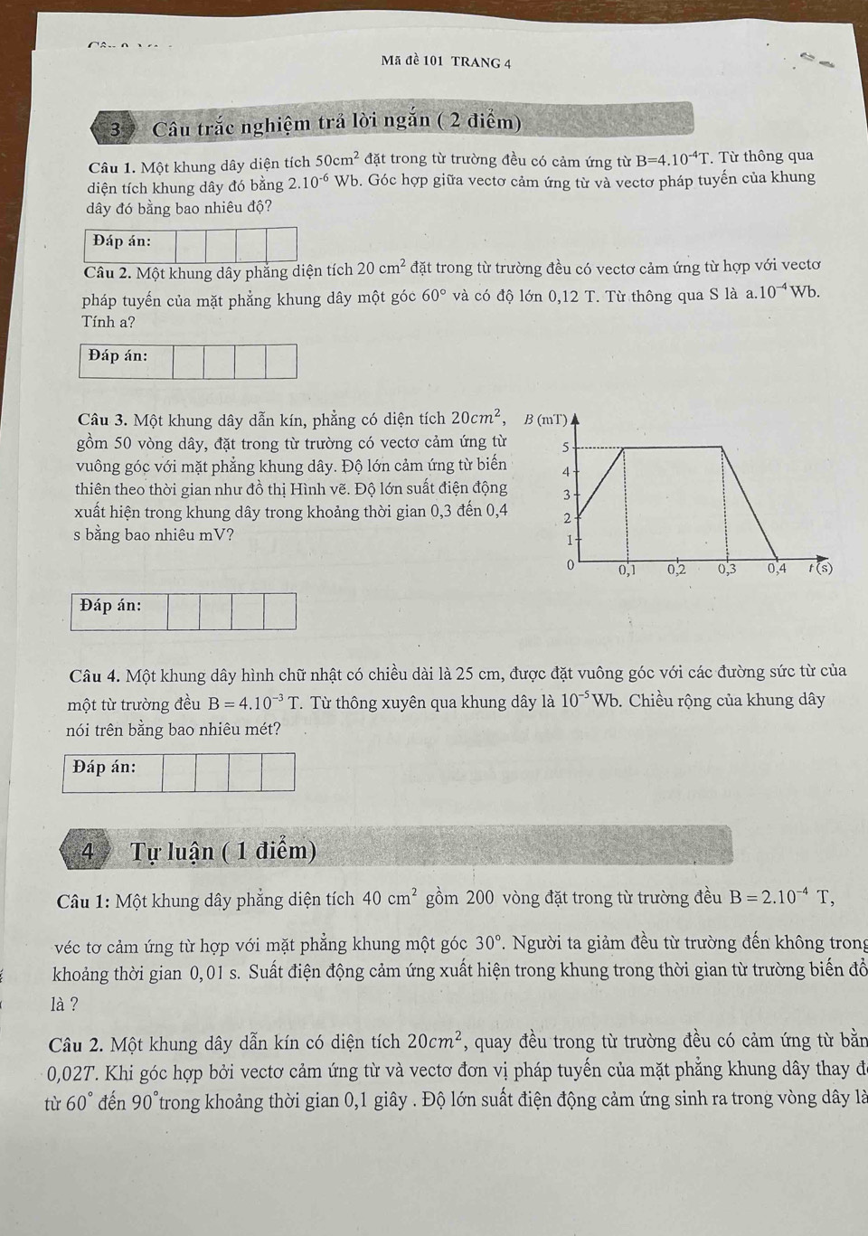 Mã đề 101 TRANG 4
3  Câu trắc nghiệm trả lời ngắn ( 2 điểm)
Câu 1. Một khung dây diện tích 50cm^2 đặt trong từ trường đều có cảm ứng từ B=4.10^(-4)T Từ thông qua
diện tích khung dây đó bằng 2.10^(-6) Wb. Góc hợp giữa vectơ cảm ứng từ và vectơ pháp tuyến của khung
dây đó bằng bao nhiêu độ?
Đáp án:
Câu 2. Một khung dây phẳng diện tích 20cm^2 đặt trong từ trường đều có vectơ cảm ứng từ hợp với vectơ
pháp tuyến của mặt phẳng khung dây một góc 60° và có độ lớn 0,12T. Từ thông qua S là a.10^(-4)Wb.
Tính a?
Đáp án:
Câu 3. Một khung dây dẫn kín, phẳng có diện tích 20cm^2 , B 
gồm 50 vòng dây, đặt trong từ trường có vecto cảm ứng từ 
vuông góc với mặt phẳng khung dây. Độ lớn cảm ứng từ biến 
thiên theo thời gian như đồ thị Hình vẽ. Độ lớn suất điện động 
xuất hiện trong khung dây trong khoảng thời gian 0,3 đến 0,4 
s bằng bao nhiêu mV?
Đáp án:
Câu 4. Một khung dây hình chữ nhật có chiều dài là 25 cm, được đặt vuông góc với các đường sức từ của
một từ trường đều B=4.10^(-3)T T. Từ thông xuyên qua khung dây là 10^(-5)Wb.  Chiều rộng của khung dây
nói trên bằng bao nhiêu mét?
Đáp án:
49 Tự luận ( 1 điểm)
Câu 1: Một khung dây phẳng diện tích 40cm^2 gồm 200 vòng đặt trong từ trường đều B=2.10^(-4)T,
véc tơ cảm ứng từ hợp với mặt phẳng khung một góc 30° T. Người ta giảm đều từ trường đến không trong
khoảng thời gian 0,01 s. Suất điện động cảm ứng xuất hiện trong khung trong thời gian từ trường biến đổ
là ?
Câu 2. Một khung dây dẫn kín có diện tích 20cm^2 , quay đều trong từ trường đều có cảm ứng từ bằn
0,02T. Khi góc hợp bởi vectơ cảm ứng từ và vectơ đơn vị pháp tuyến của mặt phẳng khung dây thay đ
tù 60° đến 90° Ttrong khoảng thời gian 0,1 giây . Độ lớn suất điện động cảm ứng sinh ra trong vòng dây là
