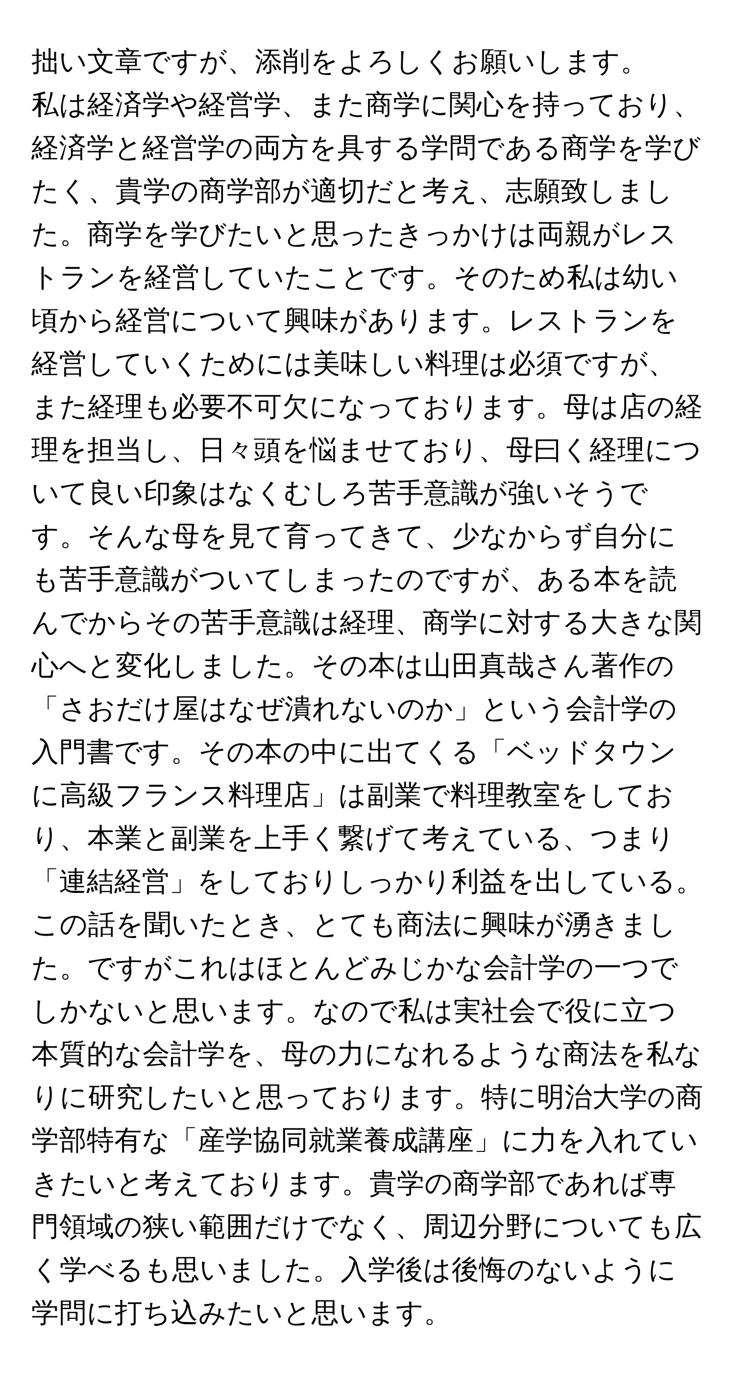 拙い文章ですが、添削をよろしくお願いします。

私は経済学や経営学、また商学に関心を持っており、経済学と経営学の両方を具する学問である商学を学びたく、貴学の商学部が適切だと考え、志願致しました。商学を学びたいと思ったきっかけは両親がレストランを経営していたことです。そのため私は幼い頃から経営について興味があります。レストランを経営していくためには美味しい料理は必須ですが、また経理も必要不可欠になっております。母は店の経理を担当し、日々頭を悩ませており、母曰く経理について良い印象はなくむしろ苦手意識が強いそうです。そんな母を見て育ってきて、少なからず自分にも苦手意識がついてしまったのですが、ある本を読んでからその苦手意識は経理、商学に対する大きな関心へと変化しました。その本は山田真哉さん著作の「さおだけ屋はなぜ潰れないのか」という会計学の入門書です。その本の中に出てくる「ベッドタウンに高級フランス料理店」は副業で料理教室をしており、本業と副業を上手く繋げて考えている、つまり「連結経営」をしておりしっかり利益を出している。この話を聞いたとき、とても商法に興味が湧きました。ですがこれはほとんどみじかな会計学の一つでしかないと思います。なので私は実社会で役に立つ本質的な会計学を、母の力になれるような商法を私なりに研究したいと思っております。特に明治大学の商学部特有な「産学協同就業養成講座」に力を入れていきたいと考えております。貴学の商学部であれば専門領域の狭い範囲だけでなく、周辺分野についても広く学べるも思いました。入学後は後悔のないように学問に打ち込みたいと思います。