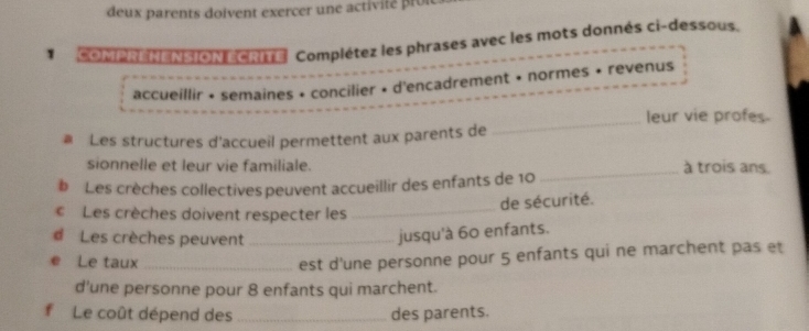 deux parents doivent exercer une activité pro 
* COMPNENENSION ECRIE Complétez les phrases avec les mots donnés ci-dessous. A 
accueillir • semaines • concilier • d'encadrement • normes • revenus 
leur vie profes. 
# Les structures d'accueil permettent aux parents de 
_ 
_ 
sionnelle et leur vie familiale. à trois ans. 
# Les crèches collectives peuvent accueillir des enfants de 10
de sécurité. 
Les crèches doivent respecter les_ 
d Les crèches peuvent_ 
jusqu'à 60 enfants. 
Le taux_ 
est d'une personne pour 5 enfants qui ne marchent pas et 
d'une personne pour 8 enfants qui marchent. 
Le coût dépend des _des parents.