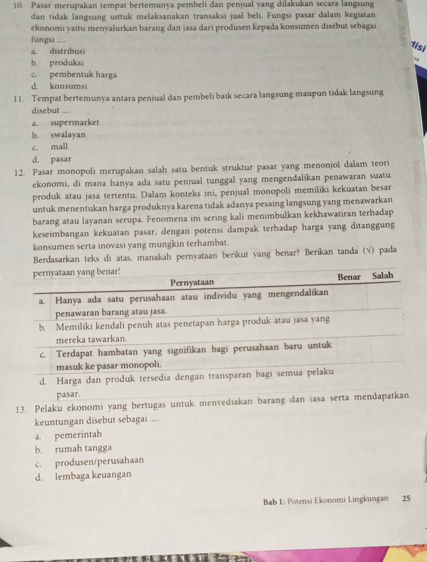 Pasar merupakan tempat bertemunya pembeli dan penjual yang dilakukan secara langsung
dan tidak langsung untuk melaksanakan transaksi jual beli. Fungsi pasar dalam kegiatan
ekonomi yaitu menyalurkan barang dan jasa dari produsen kepada konsumen disebut sebagai
fungsi ....
a. distribusi
1isi
b. produksi
vo
c. pembentuk harga
d. konsumsi
11. Tempat bertemunya antara penjual dan pembeli baik secara langsung maupun tidak langsung
disebut ....
a. supermarket
b. swalayan
c. mall
d. pasar
12. Pasar monopoli merupakan salah satu bentuk struktur pasar yang menonjol dalam teori
ekonomi, di mana hanya ada satu penjual tunggal yang mengendalikan penawaran suatu
produk atau jasa tertentu. Dalam konteks ini, penjual monopoli memiliki kekuatan besar
untuk menentukan harga produknya karena tidak adanya pesaing langsung yang menawarkan
barang atau layanan serupa. Fenomena ini sering kali menimbulkan kekhawatiran terhadap
keseimbangan kekuatan pasar, dengan potensi dampak terhadap harga yang ditanggung
konsumen serta inovasi yang mungkin terhambat.
Berdasarkan teks di atas, manakah pernyataan berikut yang benar? Berikan tanda (√) pada
13. Pelaku ekonomi yang bertugas unt
keuntungan disebut sebagai .....
a. pemerintah
b. rumah tangga
c. produsen/perusahaan
d. lembaga keuangan
Bab 1: Potensi Ekonomi Lingkungan 25