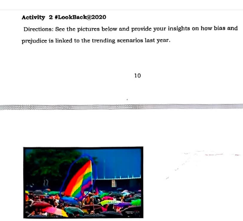 Activity 2 #LookBack@2020 
Directions: See the pictures below and provide your insights on how bias and 
prejudice is linked to the trending scenarios last year. 
10