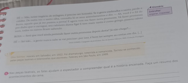 ZE — Não, nesse negócio de milagres, é preciso ser honesto. Se a gente embrulha o santo, perde o 4 Glossário 
cridito. De outra vez o santo olha, consulta lá os seus assentamentos e diz: — Ah, você é o Zé do 
Burro, aquele que já me passou a perna! E agora vem me fazer nova promessa. Vá fazer promessa Embrulhar. 
pro diabo que o carregue, seu caloteiro duma figa! E tem mais: santo é como gringo, passou calote anganar, trapacear. 
num. todos os outros ficam sabendo. 
ROSA — Seni que você ainda pretende fazer outra promessa depois desta? Já não chega?... 
ZE — Sei não... a gente nunca sabe se vai precisar: por isso, é bom ter sempre as contas em dia. [.] 
DAS GOMES O pogador de promensas. Ro de Jansco Fubouro, 2002, (Coleção Pretigo) 
Dlas Gomes nasceu em Salvador, em 1922. Foi dramaturgo, roteirista e romancista. Tornou-se conhecido 

pelas peças teatrais e telenovelas que escreveu. Faleceu em São Paulo, em 1999. 
Nas peças teatrais, as falas ajudam o espectador a compreender qual é a história encenada. Faça um resumo dos 
acontecimentos da cena. 
_ 
_