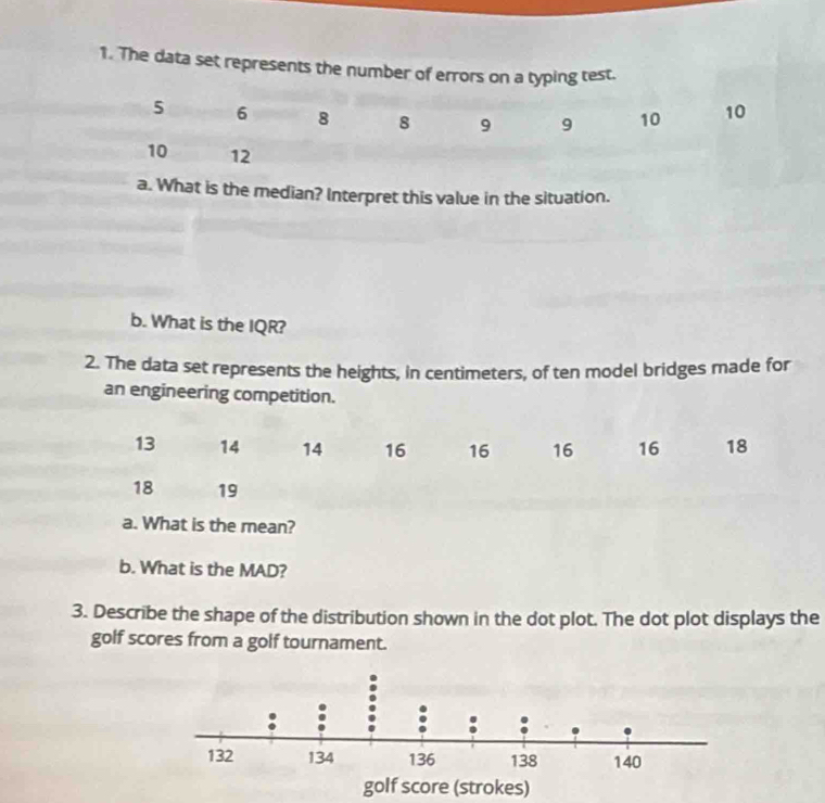 The data set represents the number of errors on a typing test. 
a. What is the median? Interpret this value in the situation. 
b. What is the IQR? 
2. The data set represents the heights, in centimeters, of ten model bridges made for 
an engineering competition.
13 14 14 16 16 16 16 18
18 19
a. What is the mean? 
b. What is the MAD? 
3. Describe the shape of the distribution shown in the dot plot. The dot plot displays the 
golf scores from a golf tournament.