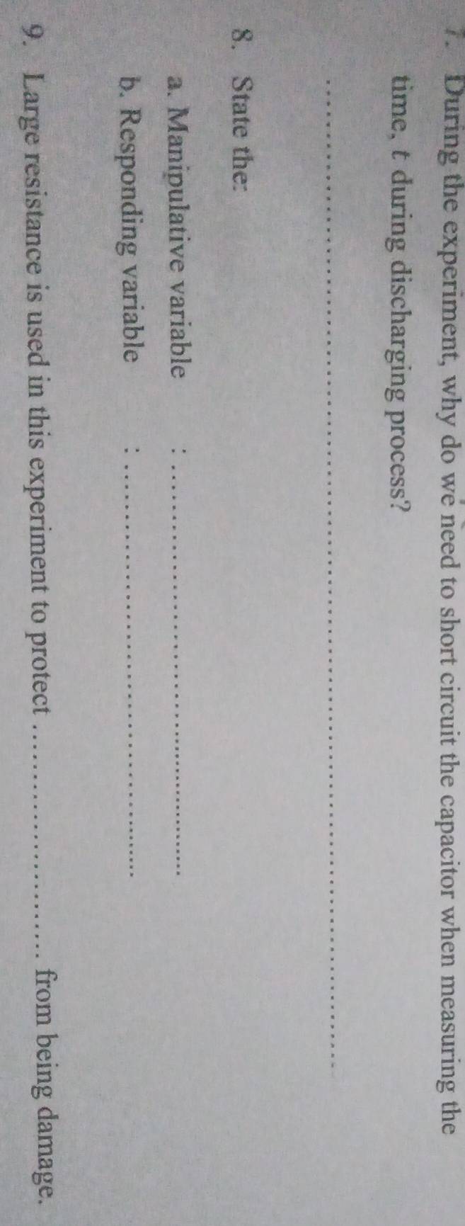 During the experiment, why do we need to short circuit the capacitor when measuring the 
time, t during discharging process? 
_ 
8. State the: 
a. Manipulative variable :_ 
b. Responding variable :_ 
9. Large resistance is used in this experiment to protect _from being damage.