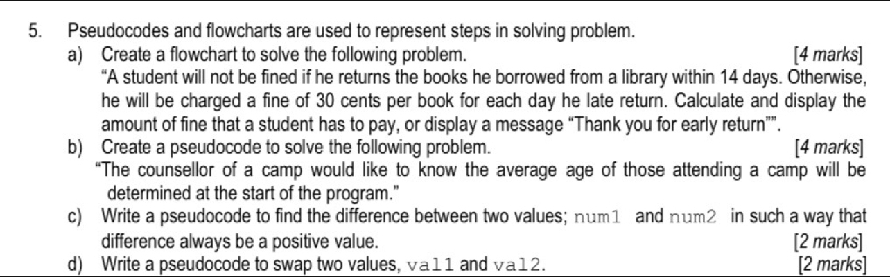 Pseudocodes and flowcharts are used to represent steps in solving problem. 
a) Create a flowchart to solve the following problem. [4 marks] 
“A student will not be fined if he returns the books he borrowed from a library within 14 days. Otherwise, 
he will be charged a fine of 30 cents per book for each day he late return. Calculate and display the 
amount of fine that a student has to pay, or display a message “Thank you for early return””. 
b) Create a pseudocode to solve the following problem. [4 marks] 
“The counsellor of a camp would like to know the average age of those attending a camp will be 
determined at the start of the program.” 
c) Write a pseudocode to find the difference between two values; num1 and num2 in such a way that 
difference always be a positive value. [2 marks] 
d) Write a pseudocode to swap two values, va11 and va12. [2 marks]